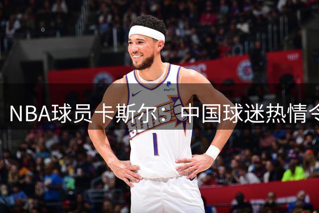 NBA球员卡斯尔：中国球迷热情令我震撼 渴望来年再访